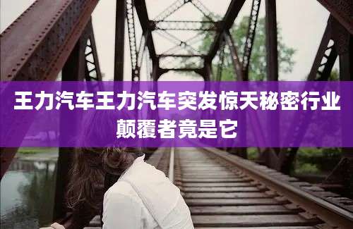 王力汽车王力汽车突发惊天秘密行业颠覆者竟是它
