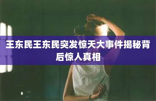 王东民王东民突发惊天大事件揭秘背后惊人真相