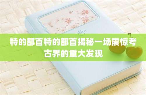 特的部首特的部首揭秘一场震惊考古界的重大发现