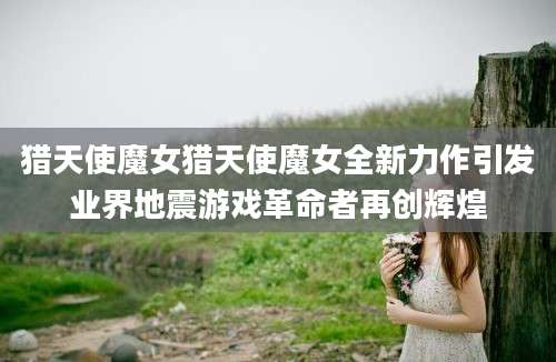 猎天使魔女猎天使魔女全新力作引发业界地震游戏革命者再创辉煌