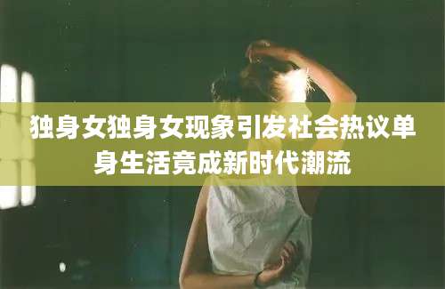 独身女独身女现象引发社会热议单身生活竟成新时代潮流