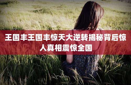 王国丰王国丰惊天大逆转揭秘背后惊人真相震惊全国