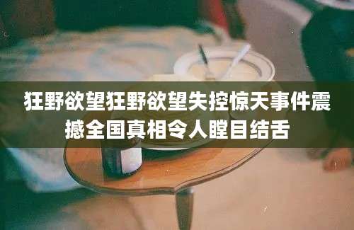 狂野欲望狂野欲望失控惊天事件震撼全国真相令人瞠目结舌