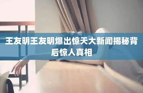 王友明王友明爆出惊天大新闻揭秘背后惊人真相