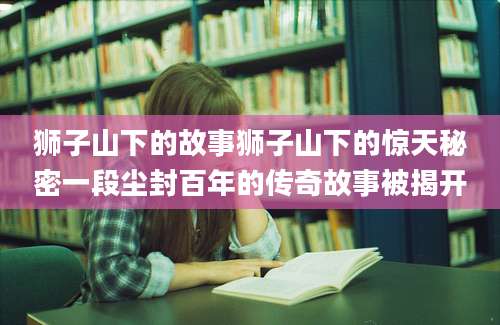 狮子山下的故事狮子山下的惊天秘密一段尘封百年的传奇故事被揭开