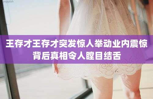 王存才王存才突发惊人举动业内震惊背后真相令人瞠目结舌