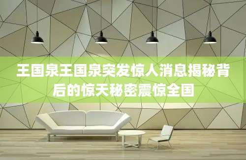 王国泉王国泉突发惊人消息揭秘背后的惊天秘密震惊全国