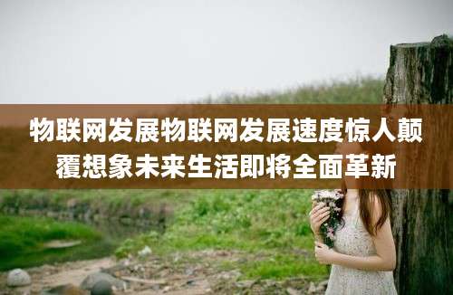 物联网发展物联网发展速度惊人颠覆想象未来生活即将全面革新