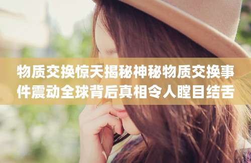 物质交换惊天揭秘神秘物质交换事件震动全球背后真相令人瞠目结舌
