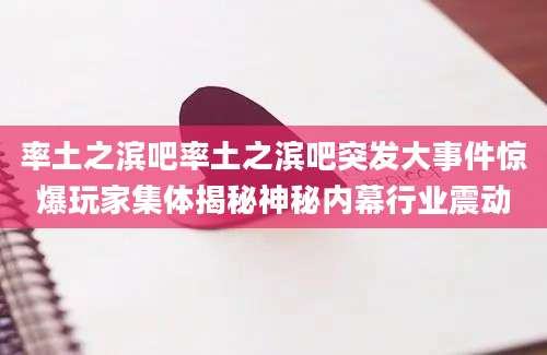 率土之滨吧率土之滨吧突发大事件惊爆玩家集体揭秘神秘内幕行业震动