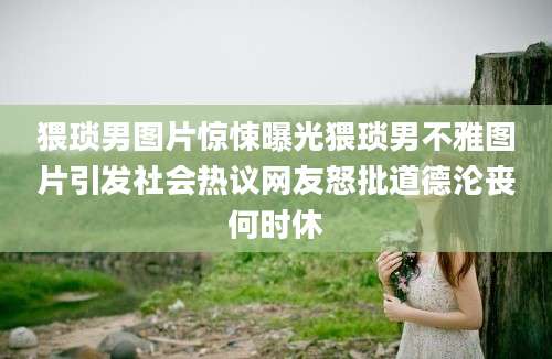 猥琐男图片惊悚曝光猥琐男不雅图片引发社会热议网友怒批道德沦丧何时休