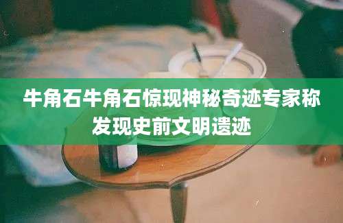 牛角石牛角石惊现神秘奇迹专家称发现史前文明遗迹