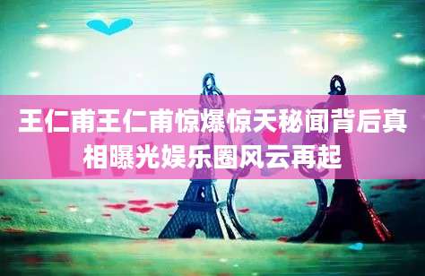 王仁甫王仁甫惊爆惊天秘闻背后真相曝光娱乐圈风云再起