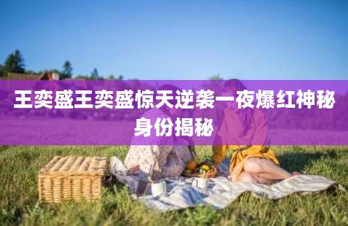 王奕盛王奕盛惊天逆袭一夜爆红神秘身份揭秘