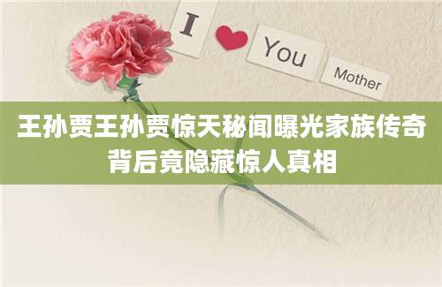 王孙贾王孙贾惊天秘闻曝光家族传奇背后竟隐藏惊人真相