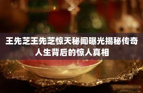 王先芝王先芝惊天秘闻曝光揭秘传奇人生背后的惊人真相