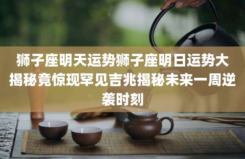 狮子座明天运势狮子座明日运势大揭秘竟惊现罕见吉兆揭秘未来一周逆袭时刻