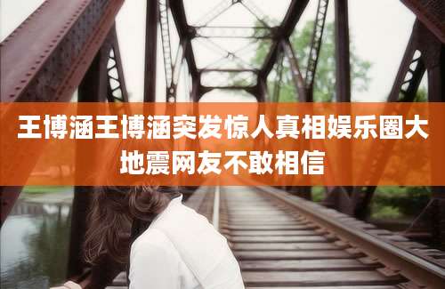 王博涵王博涵突发惊人真相娱乐圈大地震网友不敢相信