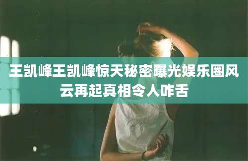 王凯峰王凯峰惊天秘密曝光娱乐圈风云再起真相令人咋舌