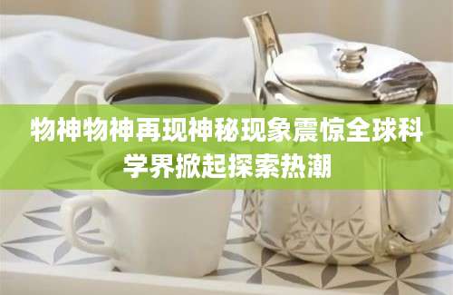物神物神再现神秘现象震惊全球科学界掀起探索热潮