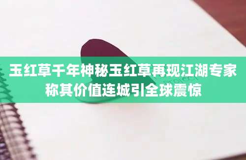 玉红草千年神秘玉红草再现江湖专家称其价值连城引全球震惊