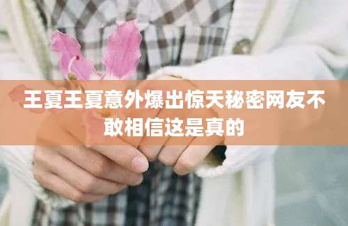 王夏王夏意外爆出惊天秘密网友不敢相信这是真的