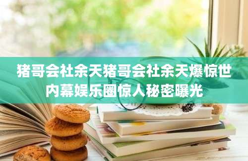 猪哥会社余天猪哥会社余天爆惊世内幕娱乐圈惊人秘密曝光