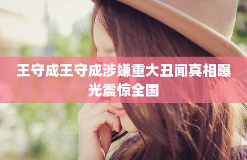 王守成王守成涉嫌重大丑闻真相曝光震惊全国