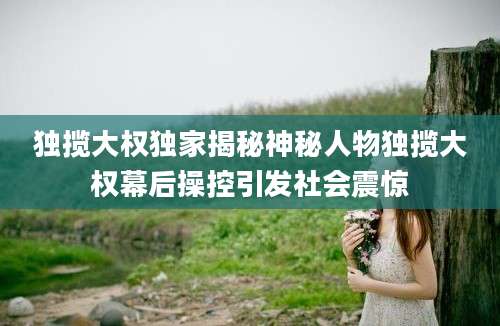 独揽大权独家揭秘神秘人物独揽大权幕后操控引发社会震惊