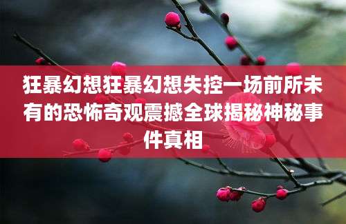 狂暴幻想狂暴幻想失控一场前所未有的恐怖奇观震撼全球揭秘神秘事件真相