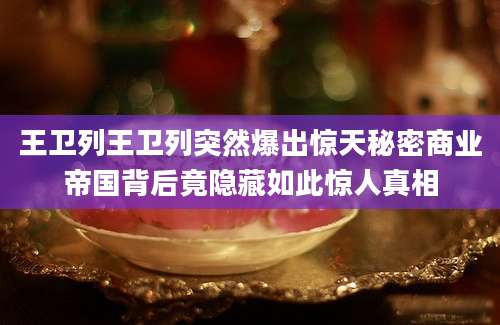 王卫列王卫列突然爆出惊天秘密商业帝国背后竟隐藏如此惊人真相