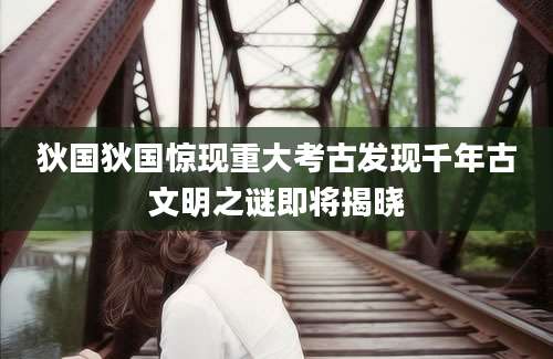 狄国狄国惊现重大考古发现千年古文明之谜即将揭晓