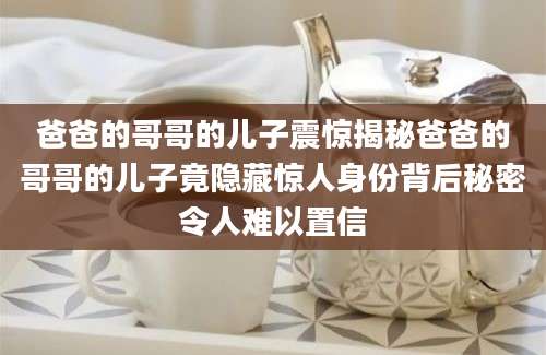 爸爸的哥哥的儿子震惊揭秘爸爸的哥哥的儿子竟隐藏惊人身份背后秘密令人难以置信