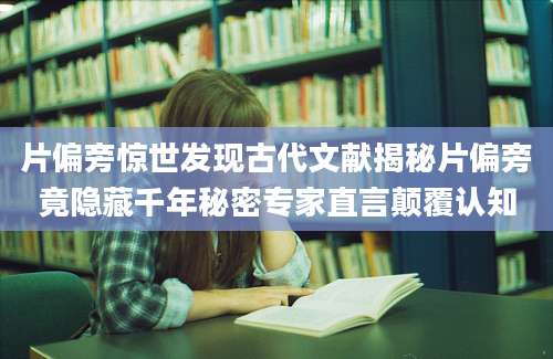 片偏旁惊世发现古代文献揭秘片偏旁竟隐藏千年秘密专家直言颠覆认知