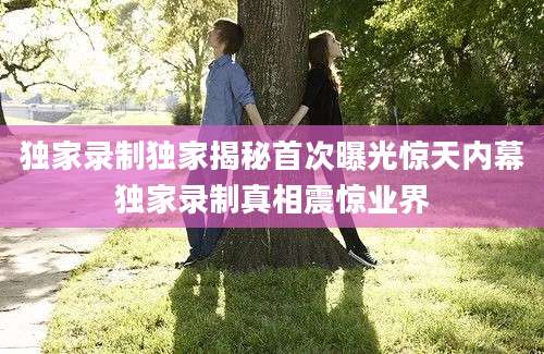 独家录制独家揭秘首次曝光惊天内幕独家录制真相震惊业界