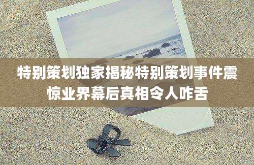 特别策划独家揭秘特别策划事件震惊业界幕后真相令人咋舌