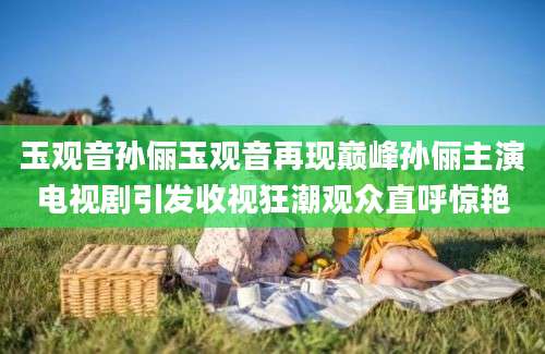 玉观音孙俪玉观音再现巅峰孙俪主演电视剧引发收视狂潮观众直呼惊艳