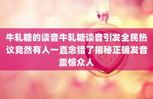 牛轧糖的读音牛轧糖读音引发全民热议竟然有人一直念错了揭秘正确发音震惊众人