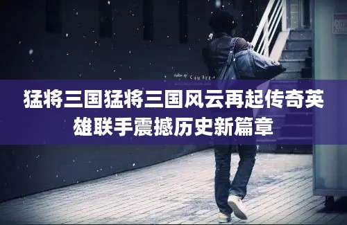 猛将三国猛将三国风云再起传奇英雄联手震撼历史新篇章
