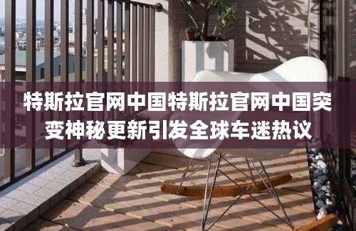 特斯拉官网中国特斯拉官网中国突变神秘更新引发全球车迷热议