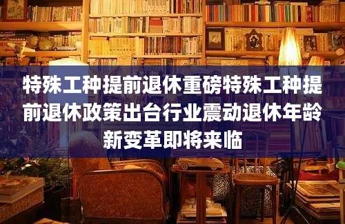 特殊工种提前退休重磅特殊工种提前退休政策出台行业震动退休年龄新变革即将来临