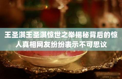 王圣淇王圣淇惊世之举揭秘背后的惊人真相网友纷纷表示不可思议