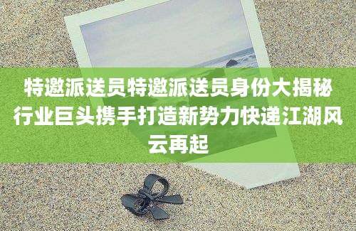 特邀派送员特邀派送员身份大揭秘行业巨头携手打造新势力快递江湖风云再起