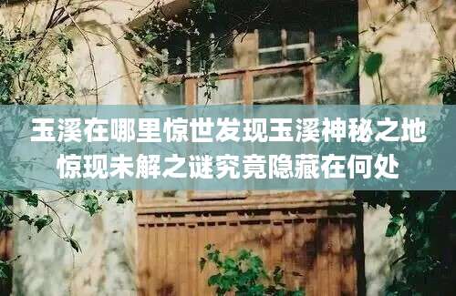 玉溪在哪里惊世发现玉溪神秘之地惊现未解之谜究竟隐藏在何处
