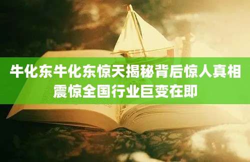 牛化东牛化东惊天揭秘背后惊人真相震惊全国行业巨变在即