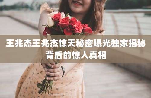 王兆杰王兆杰惊天秘密曝光独家揭秘背后的惊人真相