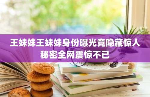 王妹妹王妹妹身份曝光竟隐藏惊人秘密全网震惊不已
