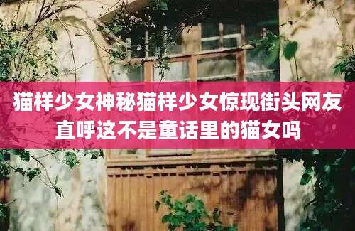 猫样少女神秘猫样少女惊现街头网友直呼这不是童话里的猫女吗