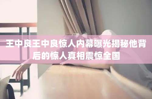 王中良王中良惊人内幕曝光揭秘他背后的惊人真相震惊全国