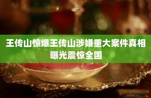 王传山惊爆王传山涉嫌重大案件真相曝光震惊全国